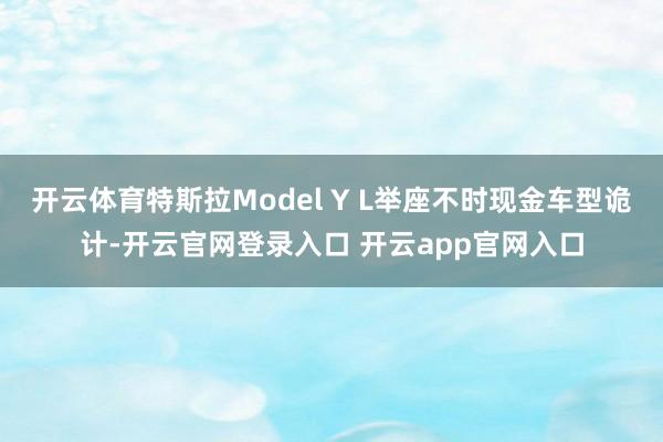 开云体育特斯拉Model Y L举座不时现金车型诡计-开云官网登录入口 开云app官网入口