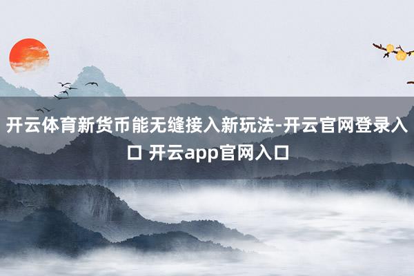 开云体育新货币能无缝接入新玩法-开云官网登录入口 开云app官网入口