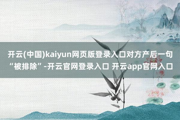 开云(中国)kaiyun网页版登录入口对方产后一句“被排除”-开云官网登录入口 开云app官网入口