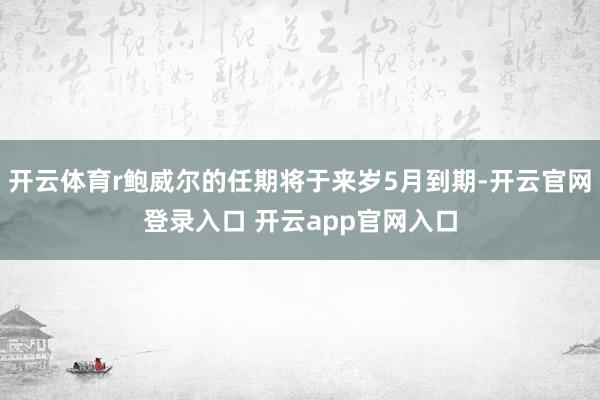 开云体育r鲍威尔的任期将于来岁5月到期-开云官网登录入口 开云app官网入口