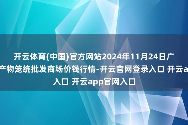 开云体育(中国)官方网站2024年11月24日广西田阳农副产物笼统批发商场价钱行情-开云官网登录入口 开云app官网入口