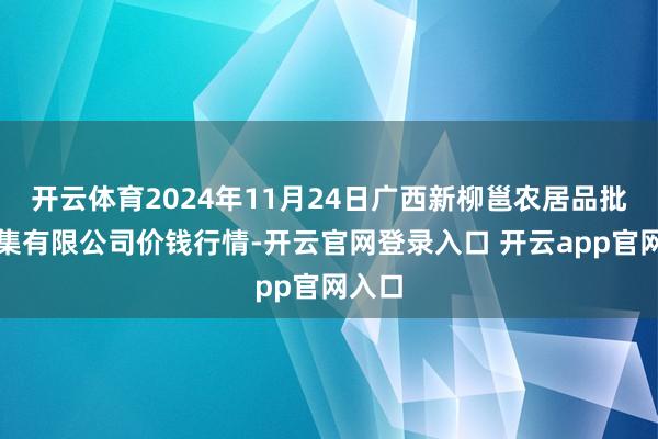 开云体育2024年11月24日广西新柳邕农居品批发市集有限公司价钱行情-开云官网登录入口 开云app官网入口