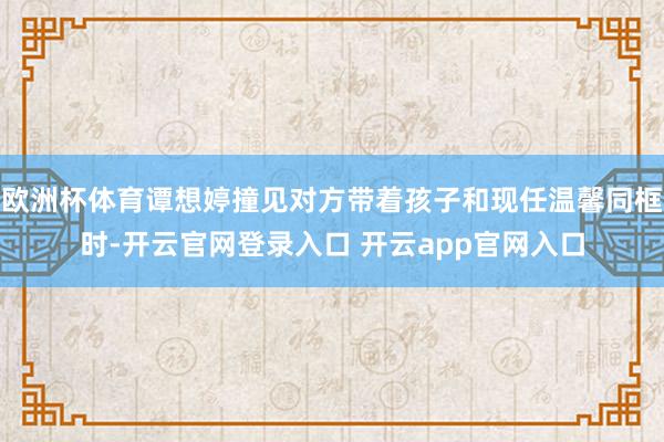 欧洲杯体育谭想婷撞见对方带着孩子和现任温馨同框时-开云官网登录入口 开云app官网入口
