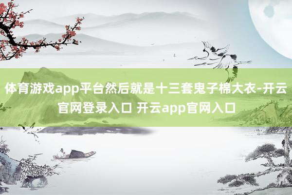 体育游戏app平台然后就是十三套鬼子棉大衣-开云官网登录入口 开云app官网入口
