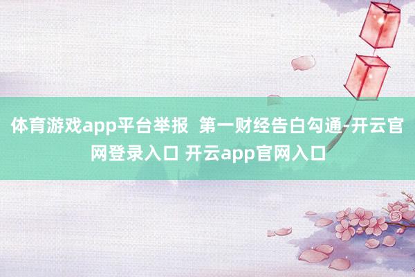 体育游戏app平台举报  第一财经告白勾通-开云官网登录入口 开云app官网入口
