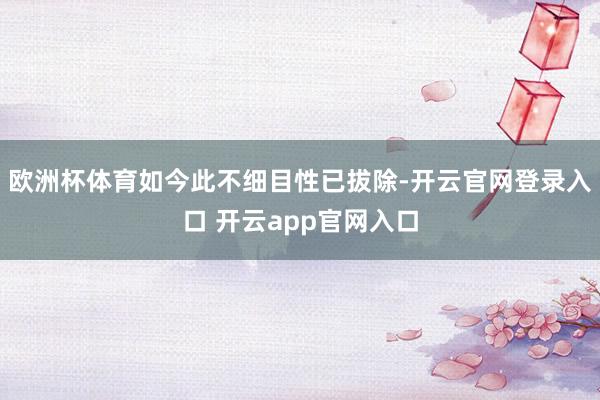 欧洲杯体育如今此不细目性已拔除-开云官网登录入口 开云app官网入口