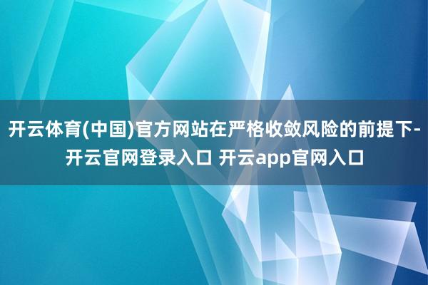 开云体育(中国)官方网站在严格收敛风险的前提下-开云官网登录入口 开云app官网入口