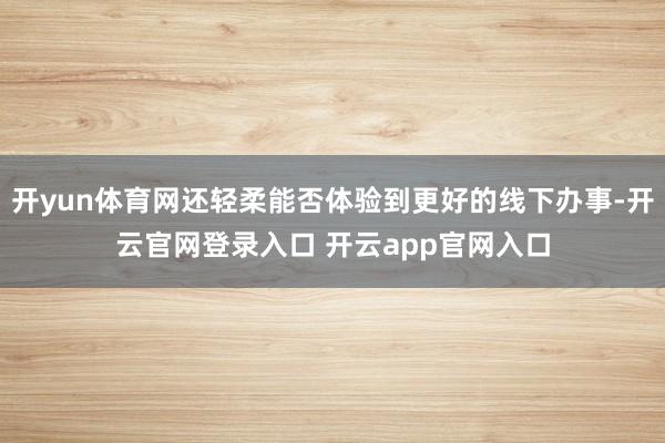 开yun体育网还轻柔能否体验到更好的线下办事-开云官网登录入口 开云app官网入口