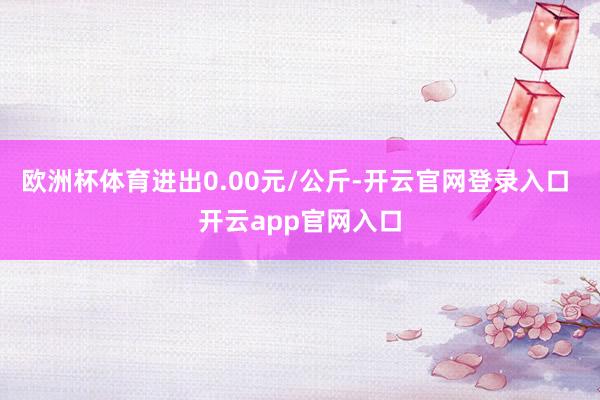 欧洲杯体育进出0.00元/公斤-开云官网登录入口 开云app官网入口