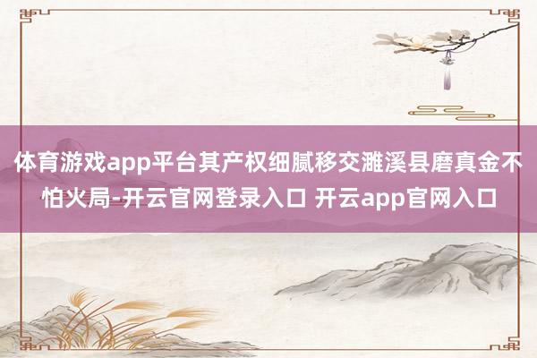 体育游戏app平台其产权细腻移交濉溪县磨真金不怕火局-开云官网登录入口 开云app官网入口