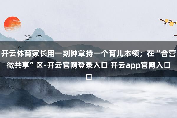 开云体育家长用一刻钟掌持一个育儿本领;在“合营微共享”区-开云官网登录入口 开云app官网入口