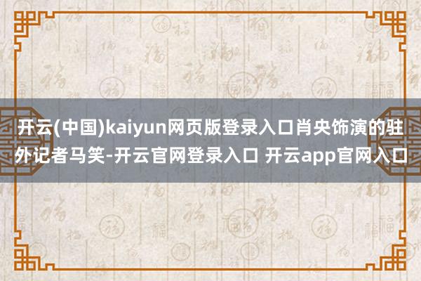 开云(中国)kaiyun网页版登录入口肖央饰演的驻外记者马笑-开云官网登录入口 开云app官网入口
