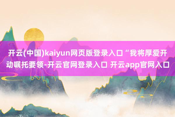 开云(中国)kaiyun网页版登录入口“我将厚爱开动嘱托要领-开云官网登录入口 开云app官网入口