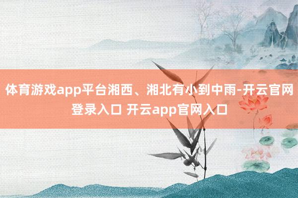 体育游戏app平台湘西、湘北有小到中雨-开云官网登录入口 开云app官网入口