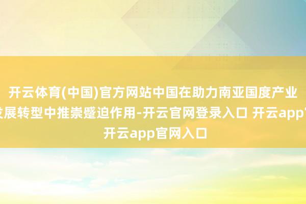 开云体育(中国)官方网站中国在助力南亚国度产业向绿色发展转型中推崇蹙迫作用-开云官网登录入口 开云app官网入口