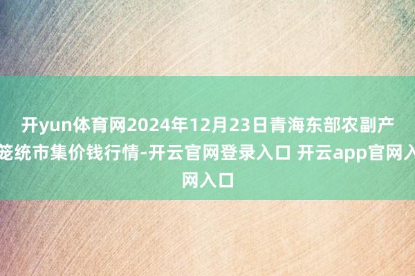 开yun体育网2024年12月23日青海东部农副产物笼统市集价钱行情-开云官网登录入口 开云app官网入口