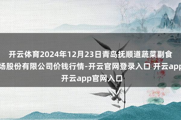 开云体育2024年12月23日青岛抚顺道蔬菜副食物批发商场股份有限公司价钱行情-开云官网登录入口 开云app官网入口