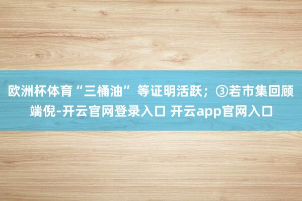 欧洲杯体育“三桶油” 等证明活跃;③若市集回顾端倪-开云官网登录入口 开云app官网入口