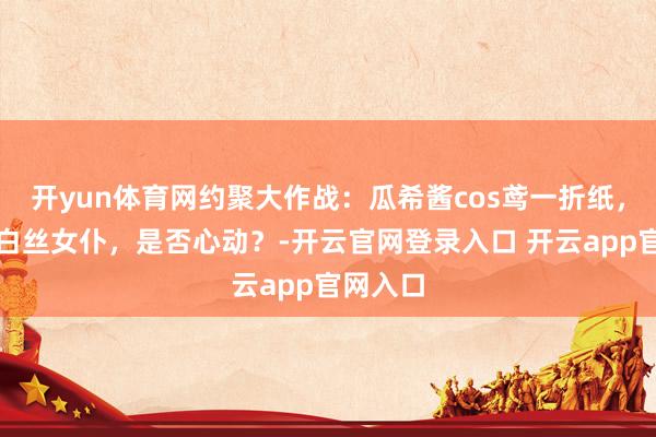 开yun体育网约聚大作战：瓜希酱cos鸢一折纸，这么的白丝女仆，是否心动？-开云官网登录入口 开云app官网入口