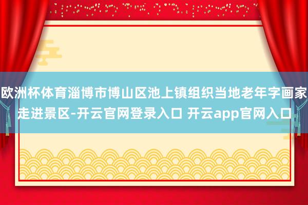 欧洲杯体育淄博市博山区池上镇组织当地老年字画家走进景区-开云官网登录入口 开云app官网入口