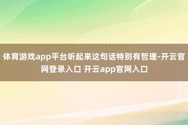 体育游戏app平台听起来这句话特别有哲理-开云官网登录入口 开云app官网入口