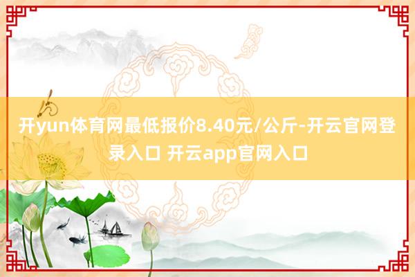 开yun体育网最低报价8.40元/公斤-开云官网登录入口 开云app官网入口