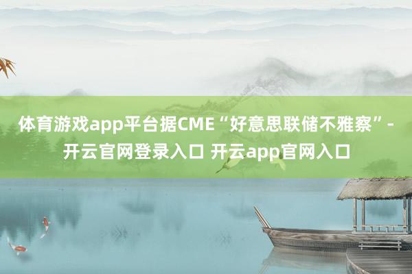体育游戏app平台据CME“好意思联储不雅察”-开云官网登录入口 开云app官网入口