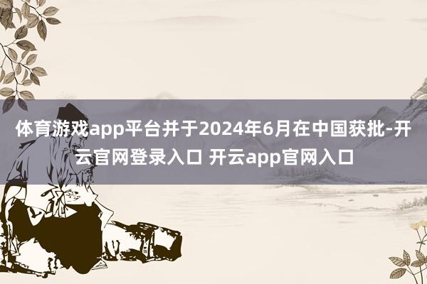 体育游戏app平台并于2024年6月在中国获批-开云官网登录入口 开云app官网入口