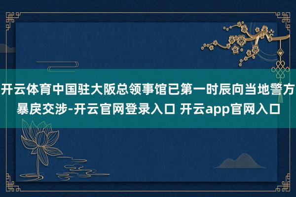开云体育中国驻大阪总领事馆已第一时辰向当地警方暴戾交涉-开云官网登录入口 开云app官网入口