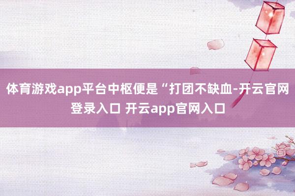体育游戏app平台中枢便是“打团不缺血-开云官网登录入口 开云app官网入口