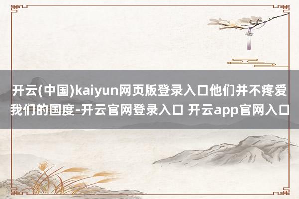 开云(中国)kaiyun网页版登录入口他们并不疼爱我们的国度-开云官网登录入口 开云app官网入口