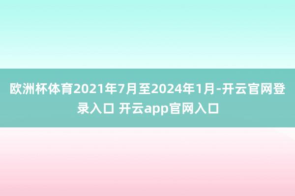 欧洲杯体育2021年7月至2024年1月-开云官网登录入口 开云app官网入口