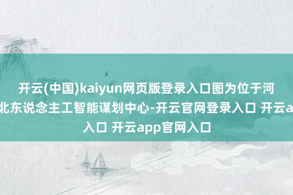 开云(中国)kaiyun网页版登录入口图为位于河北廊坊的河北东说念主工智能谋划中心-开云官网登录入口 开云app官网入口