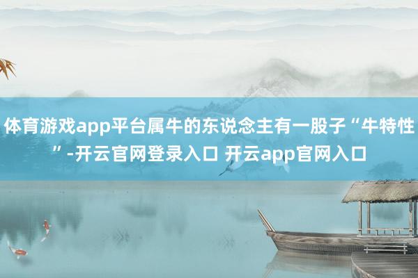 体育游戏app平台属牛的东说念主有一股子“牛特性”-开云官网登录入口 开云app官网入口
