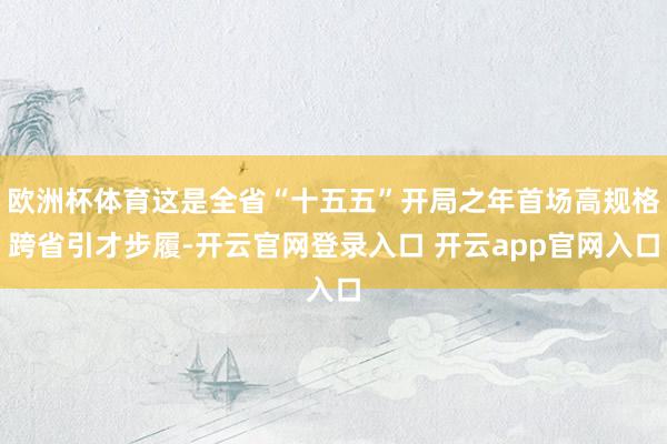 欧洲杯体育这是全省“十五五”开局之年首场高规格跨省引才步履-开云官网登录入口 开云app官网入口