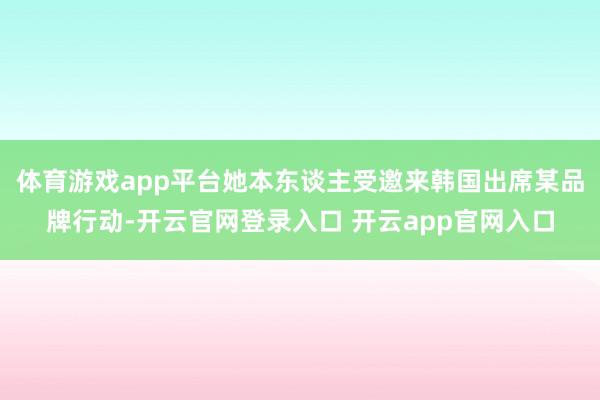 体育游戏app平台她本东谈主受邀来韩国出席某品牌行动-开云官网登录入口 开云app官网入口