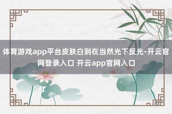 体育游戏app平台皮肤白到在当然光下反光-开云官网登录入口 开云app官网入口