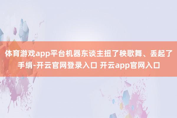体育游戏app平台机器东谈主扭了秧歌舞、丢起了手绢-开云官网登录入口 开云app官网入口