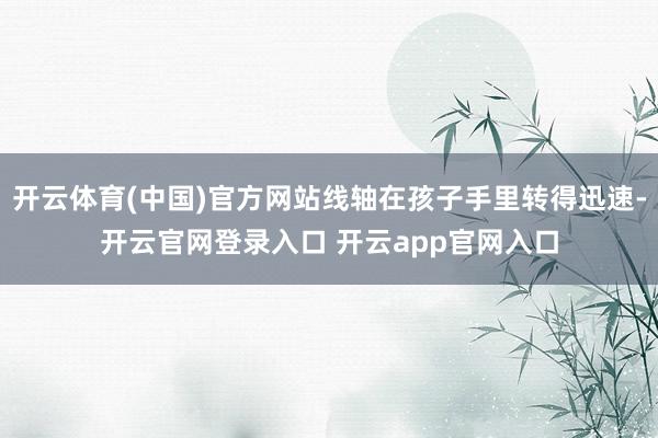 开云体育(中国)官方网站线轴在孩子手里转得迅速-开云官网登录入口 开云app官网入口