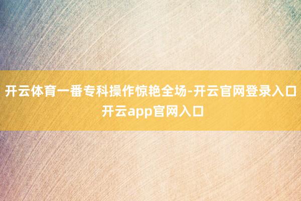 开云体育一番专科操作惊艳全场-开云官网登录入口 开云app官网入口