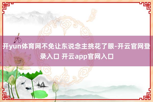 开yun体育网不免让东说念主挑花了眼-开云官网登录入口 开云app官网入口