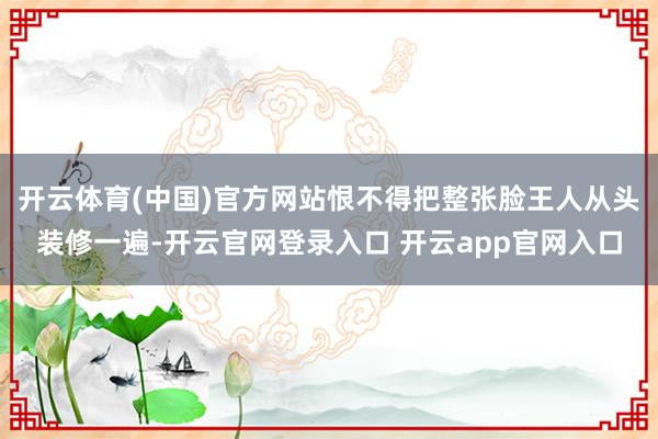 开云体育(中国)官方网站恨不得把整张脸王人从头装修一遍-开云官网登录入口 开云app官网入口