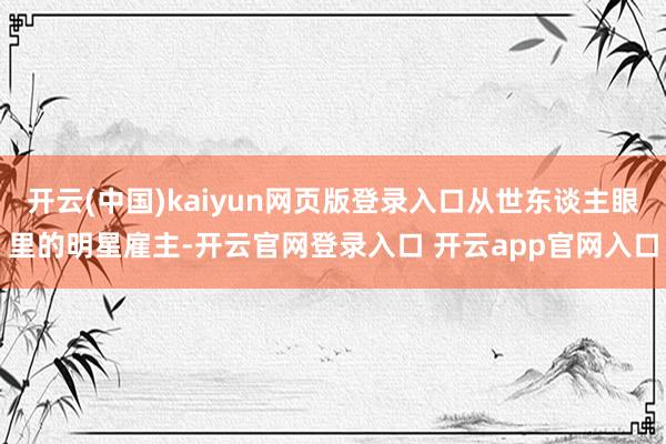 开云(中国)kaiyun网页版登录入口从世东谈主眼里的明星雇主-开云官网登录入口 开云app官网入口