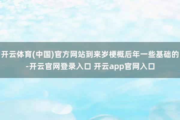 开云体育(中国)官方网站到来岁梗概后年一些基础的-开云官网登录入口 开云app官网入口