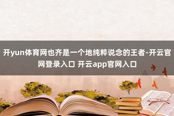 开yun体育网也齐是一个地纯粹说念的王者-开云官网登录入口 开云app官网入口
