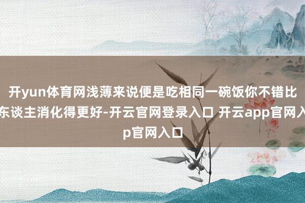 开yun体育网浅薄来说便是吃相同一碗饭你不错比别东谈主消化得更好-开云官网登录入口 开云app官网入口