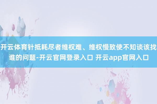 开云体育针抵耗尽者维权难、维权慢致使不知谈该找谁的问题-开云官网登录入口 开云app官网入口