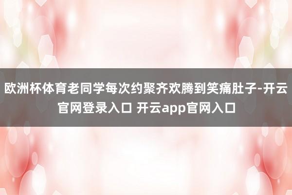 欧洲杯体育老同学每次约聚齐欢腾到笑痛肚子-开云官网登录入口 开云app官网入口