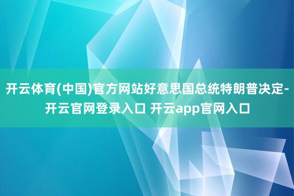 开云体育(中国)官方网站好意思国总统特朗普决定-开云官网登录入口 开云app官网入口