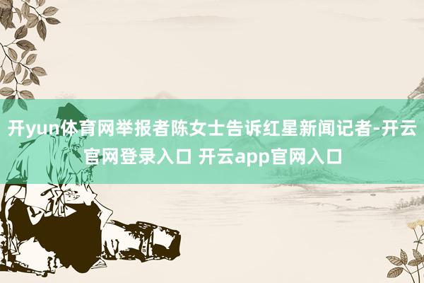 开yun体育网举报者陈女士告诉红星新闻记者-开云官网登录入口 开云app官网入口